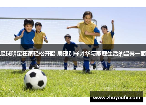 足球明星在家轻松开唱 展现别样才华与家庭生活的温馨一面