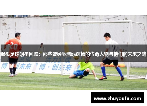 退役足球明星回顾：那些曾经驰骋绿茵场的传奇人物与他们的未来之路
