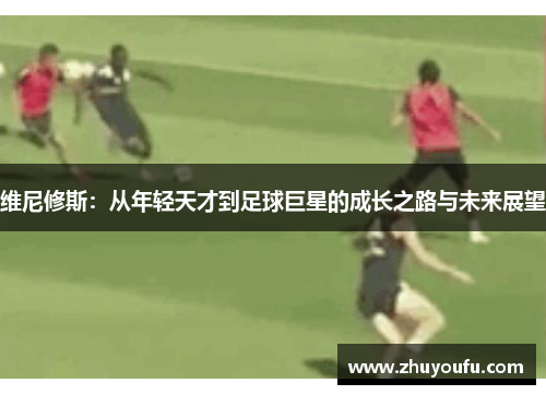 维尼修斯：从年轻天才到足球巨星的成长之路与未来展望